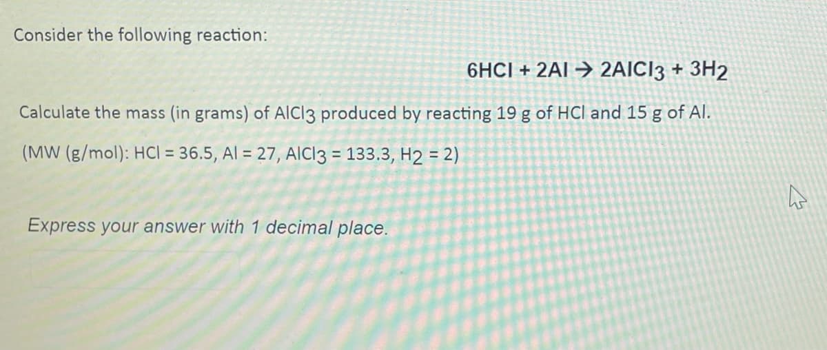 Consider the following reaction:
6HCI + 2AI→ 2AICI3 + 3H2
Calculate the mass (in grams) of AICI3 produced by reacting 19 g of HCI and 15 g of Al.
(MW (g/mol): HCl = 36.5, Al = 27, AICI3 = 133.3, H2 = 2)
Express your answer with 1 decimal place.
A