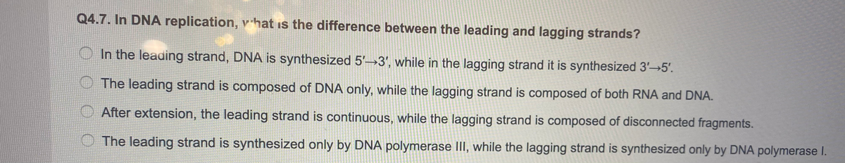 Q4.7. In DNA replication, v hat is the difference between the leading and lagging strands?
O In the leading strand, DNA is synthesized 5'→3', while in the lagging strand it is synthesized 3'→5'.
The leading strand is composed of DNA only, while the lagging strand is composed of both RNA and DNA.
O After extension, the leading strand is continuous, while the lagging strand is composed of disconnected fragments.
The leading strand is synthesized only by DNA polymerase III, while the lagging strand is synthesized only by DNA polymerase I.

