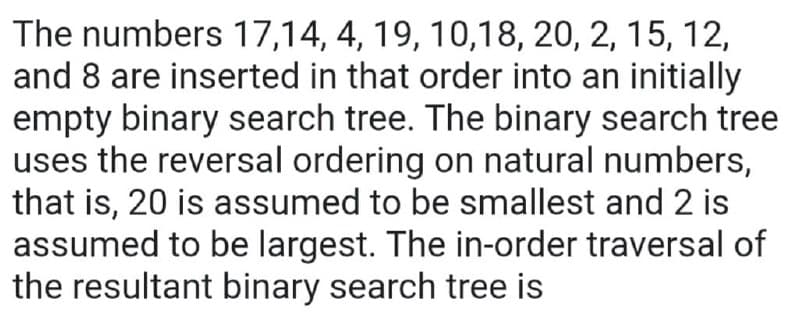 The numbers 17,14, 4, 19, 10,18, 20, 2, 15, 12,
and 8 are inserted in that order into an initially
empty binary search tree. The binary search tree
uses the reversal ordering on natural numbers,
that is, 20 is assumed to be smallest and 2 is
assumed to be largest. The in-order traversal of
the resultant binary search tree is