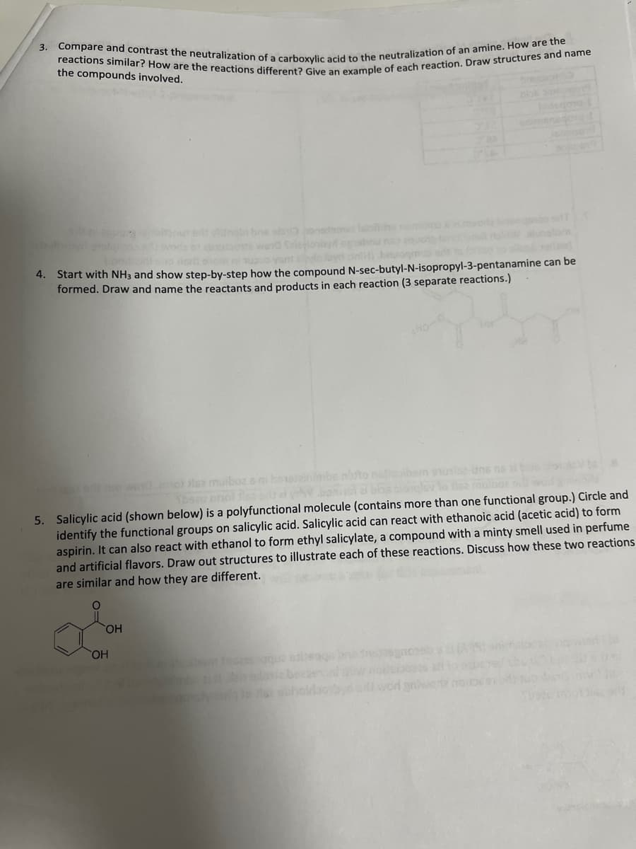 reactions similar? How are the reactions different? Give an example of each reaction. Draw structures and name
Compare and contrast the neutralization of a carboxylic acid to the neutralization of an amine. How are the
3.
the compounds involved.
bos
nimensc
thabi hne ebo onede
wend
loby
hom upo yant
4. Start with NH3 and show step-by-step how the compound N-sec-butyl-N-isopropyl-3-pentanamine can be
formed. Draw and name the reactants and products in each reaction (3 separate reactions.)
slee-uns ns
sis muiboz e ni boeszinmbs
clevlo tiez raulbo
5. Salicylic acid (shown below) is a polyfunctional molecule (contains more than one functional group.) Circle and
identify the functional groups on salicylic acid. Salicylic acid can react with ethanoic acid (acetic acid) to form
aspirin. It can also react with ethanol to form ethyl salicylate, a compound with a minty smell used in perfume
and artificial flavors. Draw out structures to illustrate each of these reactions. Discuss how these two reactions
are similar and how they are different.
HO
diwod anwe
