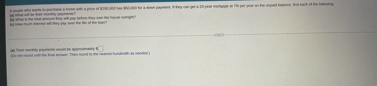 A couple who wants to purchase a home with a price of $290,000 has $50,000 for a down payment. If they can get a 20-year mortgage at 7% per year on the unpaid balance, find each of the following.
(a) What will be their monthly payments?
(b) What is the total amount they will pay before they own the house outright?
(c) How much interest will they pay over the life of the loan?
(a) Their monthly payments would be approximately $.
(Do not round until the final answer. Then round to the nearest hundredth as needed.)
