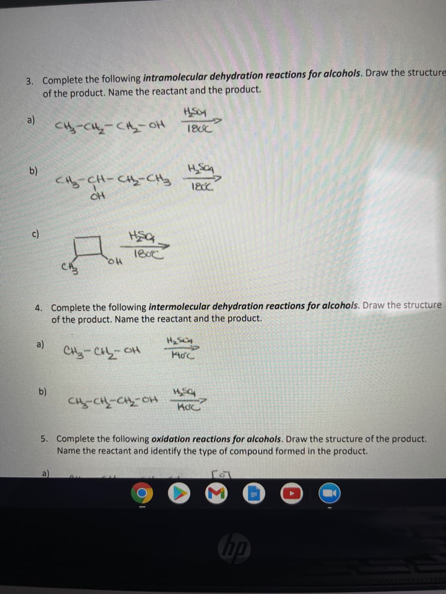 3. Complete the following intramolecular dehydration reactions for alcohols. Draw the structure
of the product. Name the reactant and the product.
a)
Cy-C-CH-oH
18UC
b)
CHy CH-Cy-CHy
180C
OH
c)
180c
4. Complete the following intermolecular dehydration reactions for alcohols. Draw the structure
of the product. Name the reactant and the product.
a)
CHy-CH-OH
b)
Ho SわふわSわ
5. Complete the following oxidation reactions for alcohols. Draw the structure of the product.
Name the reactant and identify the type of compound formed in the product.
a)
hp

