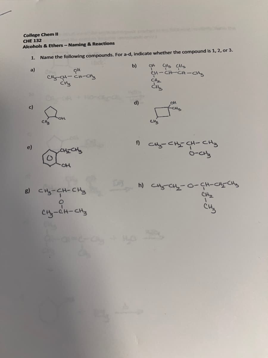 College Chem II
CHE 132
Alcohols & Ethers - Naming & Reactions
1. Name the following compounds. For a-d, indicate whether the compound is 1,2, or 3.
b)
CH
a)
CH-CH-CH-CHy
CH-al-CH-CHy
d)
OH
c)
CHy
f)
CHy-CH- CH-CHy
e)
CHICHS
8) CHy-CH-CHy
h) CHy-CH-0-CH-CHICHY
CH2
CHy-CH-CH3
