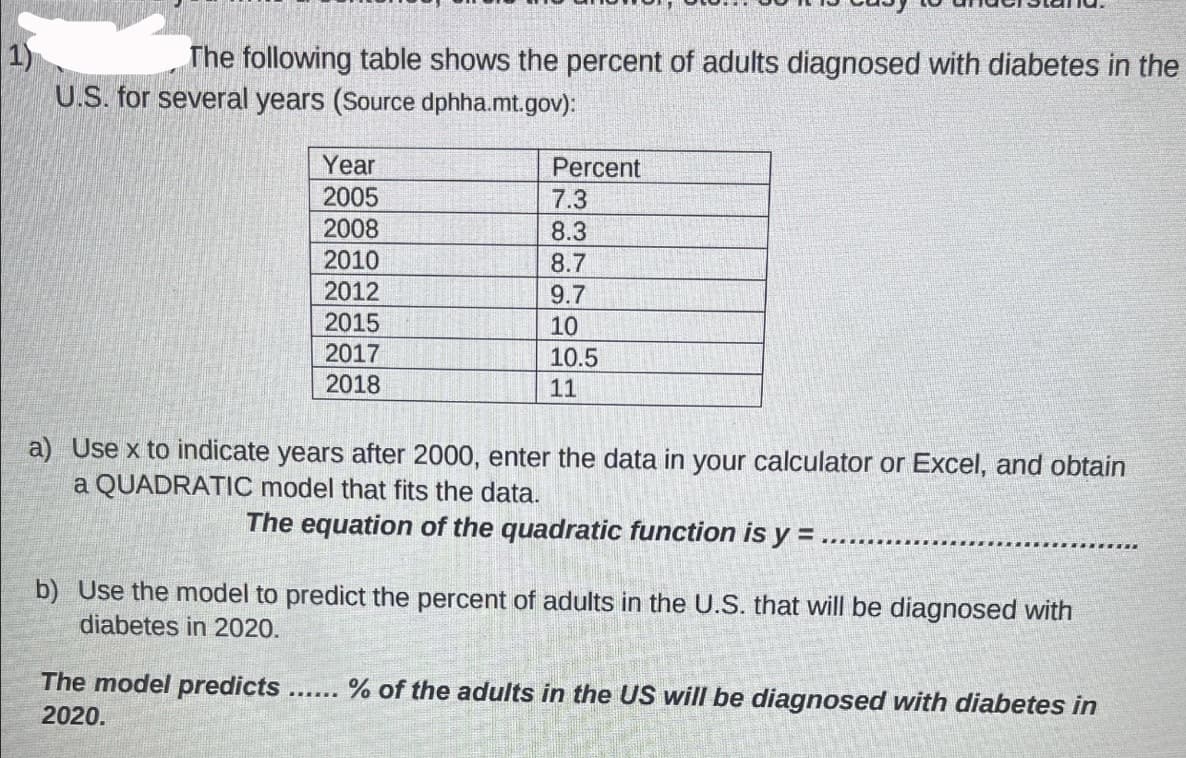 The following table shows the percent of adults diagnosed with diabetes in the
U.S. for several years (Source dphha.mt.gov):
Year
2005
2008
2010
2012
2015
2017
2018
Percent
7.3
8.3
8.7
9.7
10
10.5
11
a) Use x to indicate years after 2000, enter the data in your calculator or Excel, and obtain
a QUADRATIC model that fits the data.
The equation of the quadratic function is y=.
******
b) Use the model to predict the percent of adults in the U.S. that will be diagnosed with
diabetes in 2020.
******
The model predicts % of the adults in the US will be diagnosed with diabetes in
2020.