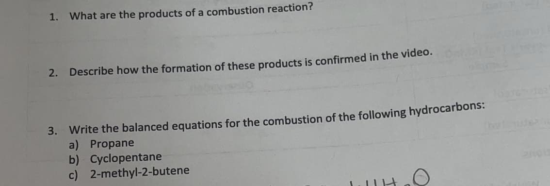 1. What are the products of a combustion reaction?
2. Describe how the formation of these products is confirmed in the video.
3. Write the balanced equations for the combustion of the following hydrocarbons:
a) Propane
b) Cyclopentane
c) 2-methyl-2-butene
helude

