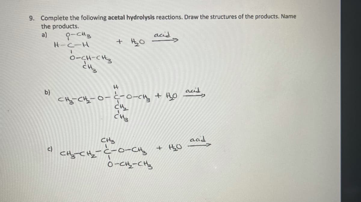 9. Complete the following acetal hydrolysis reactions. Draw the structures of the products. Name
the products.
a)
acid
->
H-C-H
+ HzO
1.
0-CH-CH
とい。
b)
weid,
CH
ac
+ HgO
CHy
Cyてc-o-Cng
o-CH-CHy
c)
