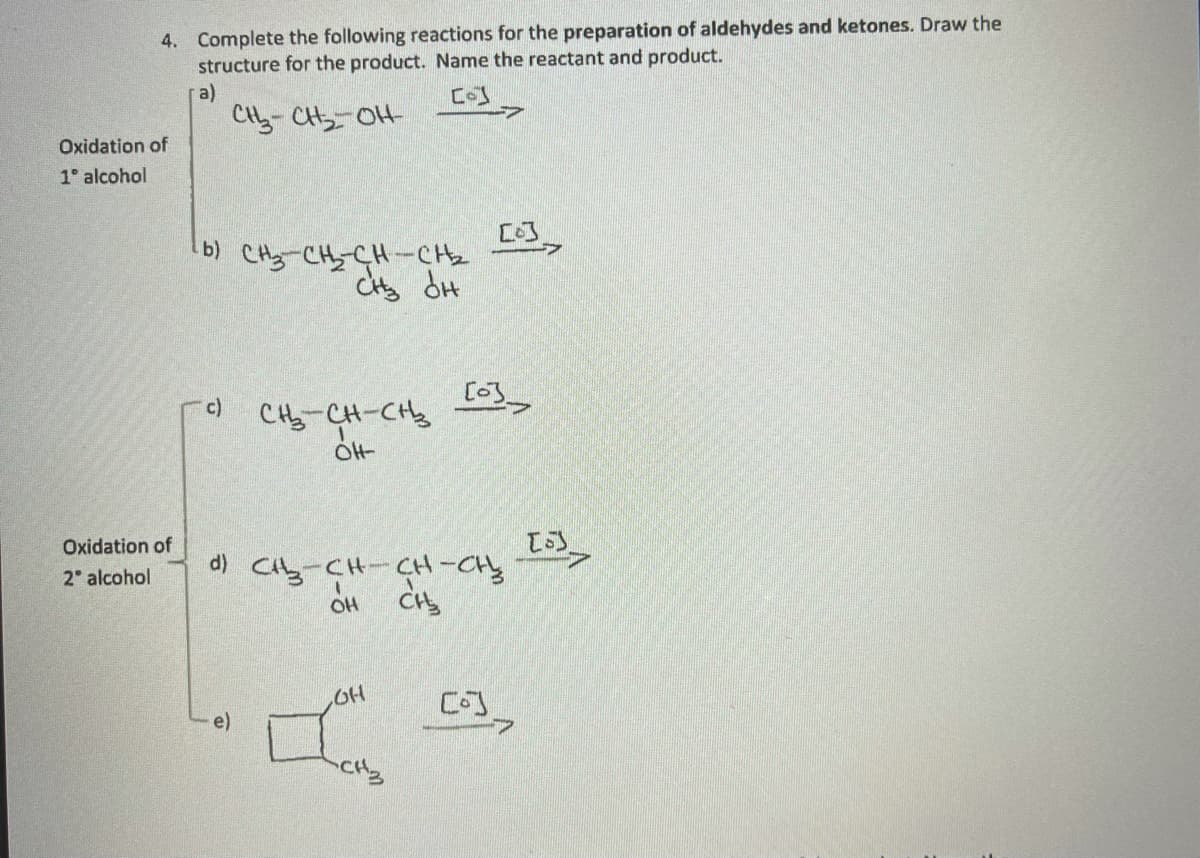 4. Complete the following reactions for the preparation of aldehydes and ketones. Draw the
structure for the product. Name the reactant and product.
a)
CH- CH OH
Oxidation of
1° alcohol
b) CH-CHCH-CH2
CHy dH
c)
CH-CH-CH
Oxidation of
2 alcohol
d) Cty-CH-CH-CH
e)
->
