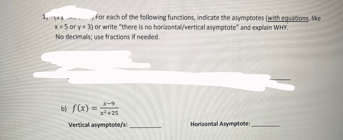 1, 14--
For each of the following functions, indicate the asymptotes (with equations, like
x = 5 or y=3) or write "there is no horizontal/vertical asymptote" and explain WHY.
No decimals; use fractions if needed.
x-9
x²+25
Vertical asymptote/s:
b) f(x) =
Horizontal Asymptote: