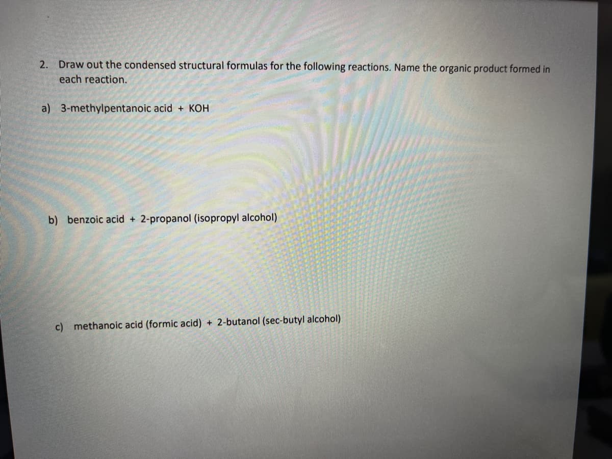 2. Draw out the condensed structural formulas for the following reactions. Name the organic product formed in
each reaction.
a) 3-methylpentanoic acid + KOH
b) benzoic acid + 2-propanol (isopropyl alcohol)
c) methanoic acid (formic acid) + 2-butanol (sec-butyl alcohol)
