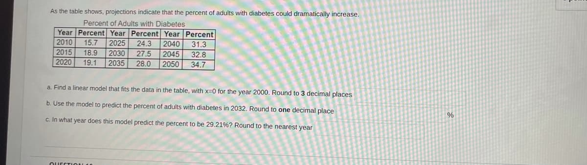 As the table shows, projections indicate that the percent of adults with diabetes could dramatically increase.
Percent of Adults with Diabetes
Year Percent Year Percent Year Percent
15.7
18.9
2035
2010
2025
24.3
2040
31.3
2015
2020
2030
27.5
2045
32.8
19.1
28.0
2050
34.7
a. Find a linear model that fits the data in the table, with x=0 for the year 2000. Round to 3 decimal places
b. Use the model to predict the percent of adults with diabetes
2032. Round to one decimal place
c. In what year does this model predict the percent to be 29.21%? Round to the nearest year
OUECTION 1
