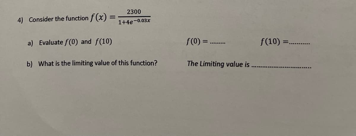 4) Consider the function f(x) =
=
a) Evaluate f(0) and f(10)
2300
1+4e-0.03x
b) What is the limiting value of this function?
f(0) =
The Limiting value is
f(10) =.