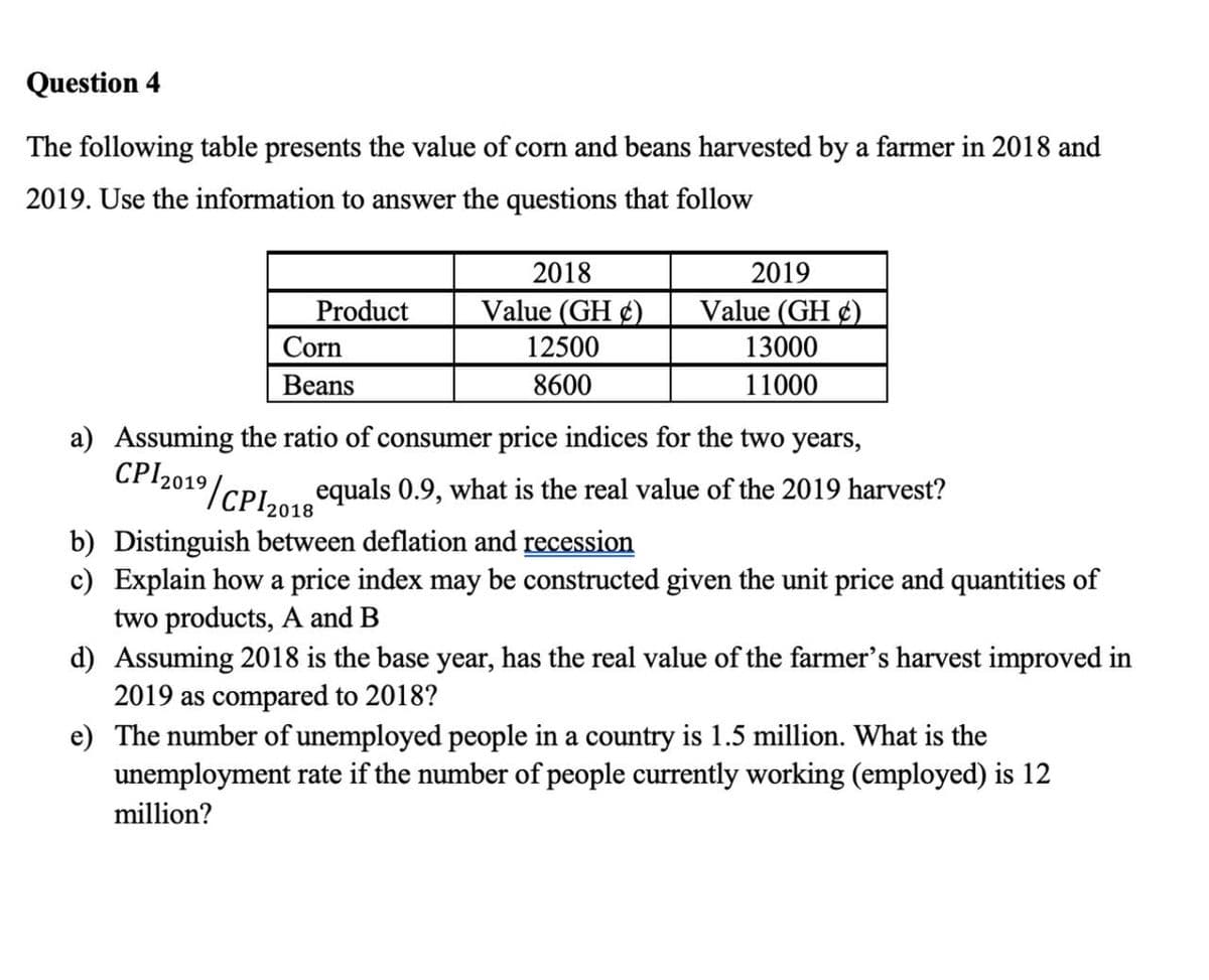 Question 4
The following table presents the value of corn and beans harvested by a farmer in 2018 and
2019. Use the information to answer the questions that follow
a) Assuming
CPI 2019/
Product
Corn
Beans
2018
Value (GH)
12500
8600
⁹/CPI 2018
2019
Value (GH)
13000
11000
ratio of consumer price
ices for the two years,
equals 0.9, what is the real value of the 2019 harvest?
b) Distinguish between deflation and recession
c) Explain how a price index may be constructed given the unit price and quantities of
two products, A and B
d) Assuming 2018 is the base year, has the real value of the farmer's harvest improved in
2019 as compared to 2018?
e) The number of unemployed people in a country is 1.5 million. What is the
unemployment rate if the number of people currently working (employed) is 12
million?