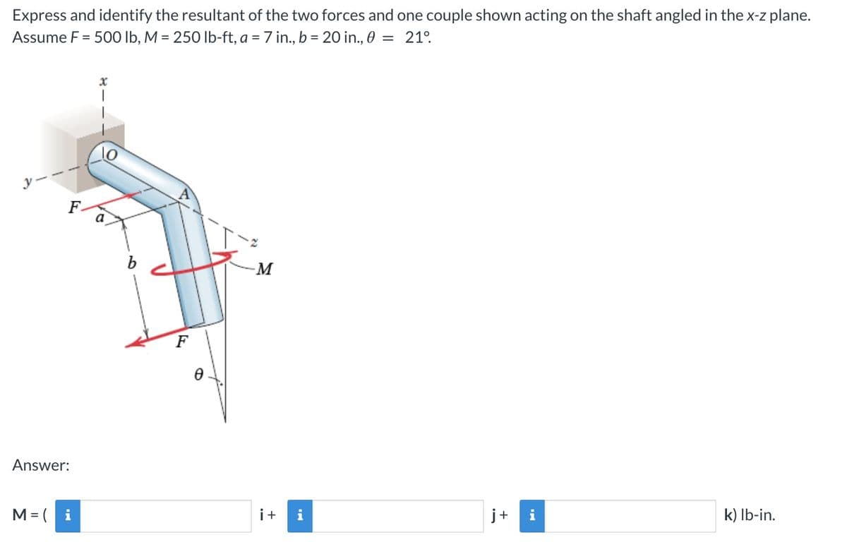 Express and identify the resultant of the two forces and one couple shown acting on the shaft angled in the x-z plane.
Assume F = 500 lb, M = 250 lb-ft, a = 7 in., b = 20 in., 0 = 21⁰.
F.
Answer:
M = (i
x
a
b
F
-M
i+
j+
k) lb-in.