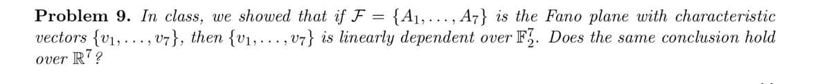 Problem 9. In class, we showed that if F
=
{A₁, ..., A7} is the Fano plane with characteristic
vectors {v₁, ..., v7}, then {v₁,..., v7} is linearly dependent over F. Does the same conclusion hold
over R7?