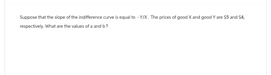 Suppose that the slope of the indifference curve is equal to - Y/X. The prices of good X and good Y are $5 and $4,
respectively. What are the values of a and b?