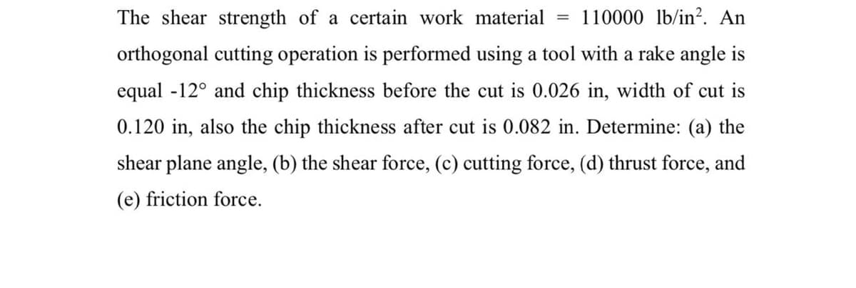 The shear strength of a certain work material
110000 lb/in?. An
orthogonal cutting operation is performed using a tool with a rake angle is
equal -12° and chip thickness before the cut is 0.026 in, width of cut is
0.120 in, also the chip thickness after cut is 0.082 in. Determine: (a) the
shear plane angle, (b) the shear force, (c) cutting force, (d) thrust force, and
(e) friction force.
