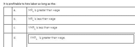 It is profitable to hire labor so long as the:
MP is greater than wage
b.
MP is less than wage
C.
VMPL is less than wage
d.
VMPL is greater than wage.
mi
