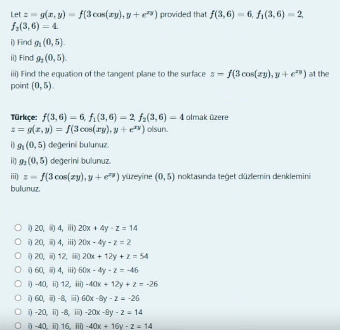 Let z = g(x, y) = f(3 cos(ry), y + ev) provided that f(3, 6) = 6, f₁(3, 6) = 2,
f₂(3, 6) = 4.
i) Find g₁ (0,5).
ii) Find 9₂ (0,5).
iii) Find the equation of the tangent plane to the surface z = f(3 cos (ry), y + ey) at the
point (0,5).
Türkçe: f(3,6)=6, f₁(3,6)= 2, f2(3,6)= 4 olmak üzere
z = g(x, y) = f(3 cos(xy), y + ey) olsun.
i) 9₁ (0,5) değerini bulunuz.
ii) 92 (0,5) değerini bulunuz.
iii) z = f(3 cos(xy), y + ey) yüzeyine (0,5) noktasında teğet düzlemin denklemini
bulunuz.
Oi) 20, ii) 4, iii) 20x + 4y -z = 14
Oi) 20, ii) 4, iii) 20x - 4y -z = 2
Oi) 20, ii) 12, iii) 20x + 12y + z = 54
Oi) 60, ii) 4, iii) 60x - 4y -z = -46
Oi) -40, ii) 12, iii) -40x + 12y + z = -26
Oi) 60, ii) -8, iii) 60x -8y-z = -26
Oi) -20, ii) -8, iii) -20x -8y -z = 14
Oi) -40, ii) 16, iii) -40x + 16y-z = 14