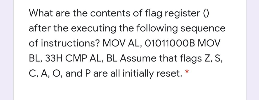 What are the contents of flag register ()
after the executing the following sequence
of instructions? MOV AL, O101100OB MOV
BL, 33H CMP AL, BL Assume that flags Z, S,
C, A, O, and P are all initially reset. *

