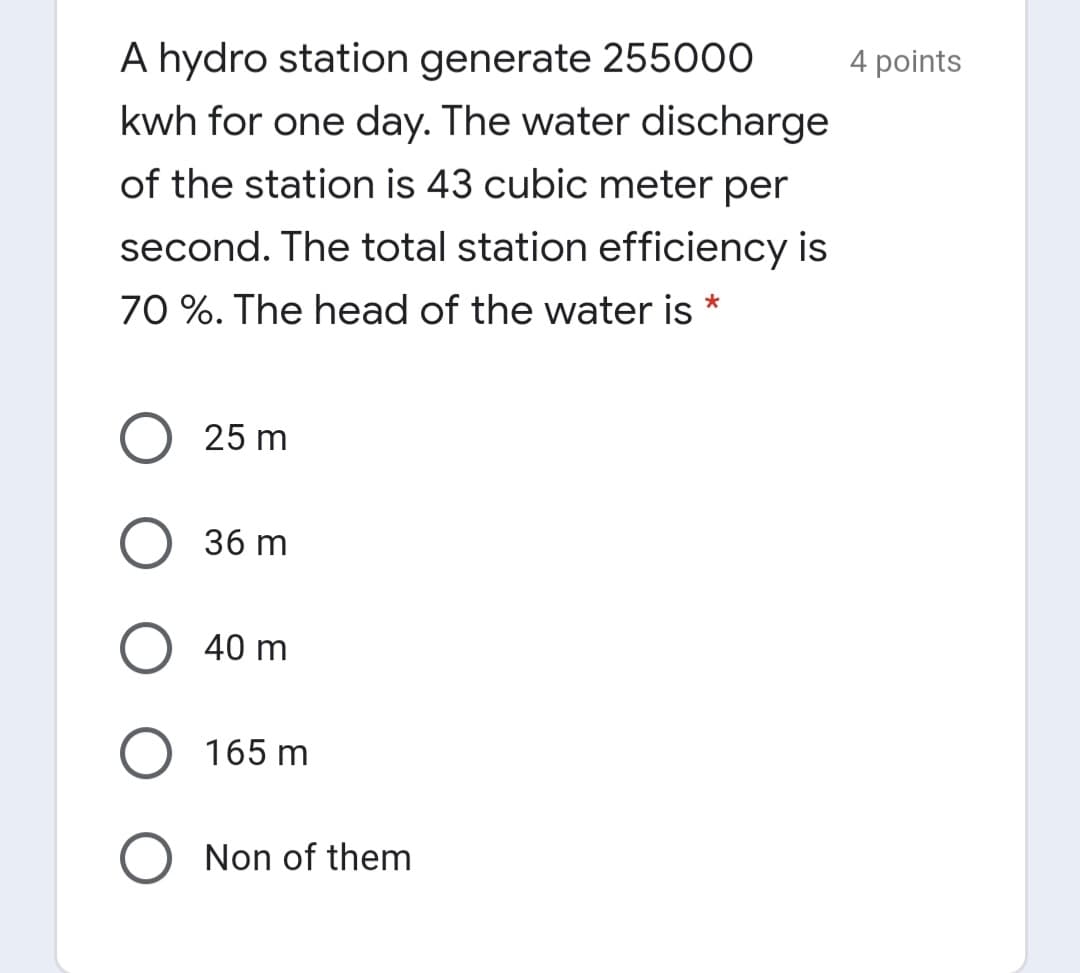 A hydro station generate 255000
4 points
kwh for one day. The water discharge
of the station is 43 cubic meter per
second. The total station efficiency is
70 %. The head of the water is
25 m
36 m
O 40 m
165 m
Non of them
