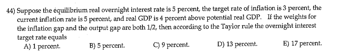 44) Suppose the equilibrium real overnight interest rate is 5 percent, the target rate of inflation is 3 percent, the
current inflation rate is 5 percent, and real GDP is 4 percent above potential real GDP. If the weights for
the inflation gap and the output gap are both 1/2, then according to the Taylor rule the overnight interest
target rate equals
A) 1 percent.
B) 5 percent.
C) 9 percent.
D) 13 percent.
E) 17 percent.