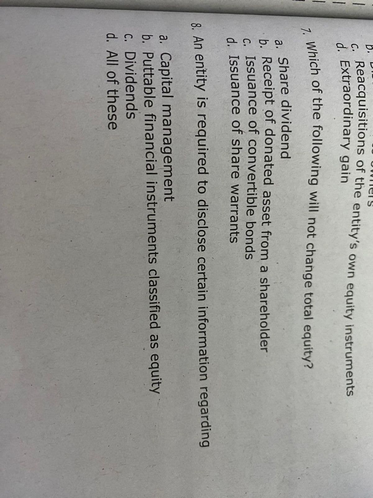 1
|
1
b.
c. Reacquisitions of the entity's own equity instruments
d. Extraordinary gain
7. Which of the following will not change total equity?
ers
a. Share dividend
b. Receipt of donated asset from a shareholder
C. Issuance of convertible bonds
d. Issuance of share warrants
8. An entity is required to disclose certain information regarding
a. Capital management
b. Puttable financial instruments classified as equity
c. Dividends
d. All of these