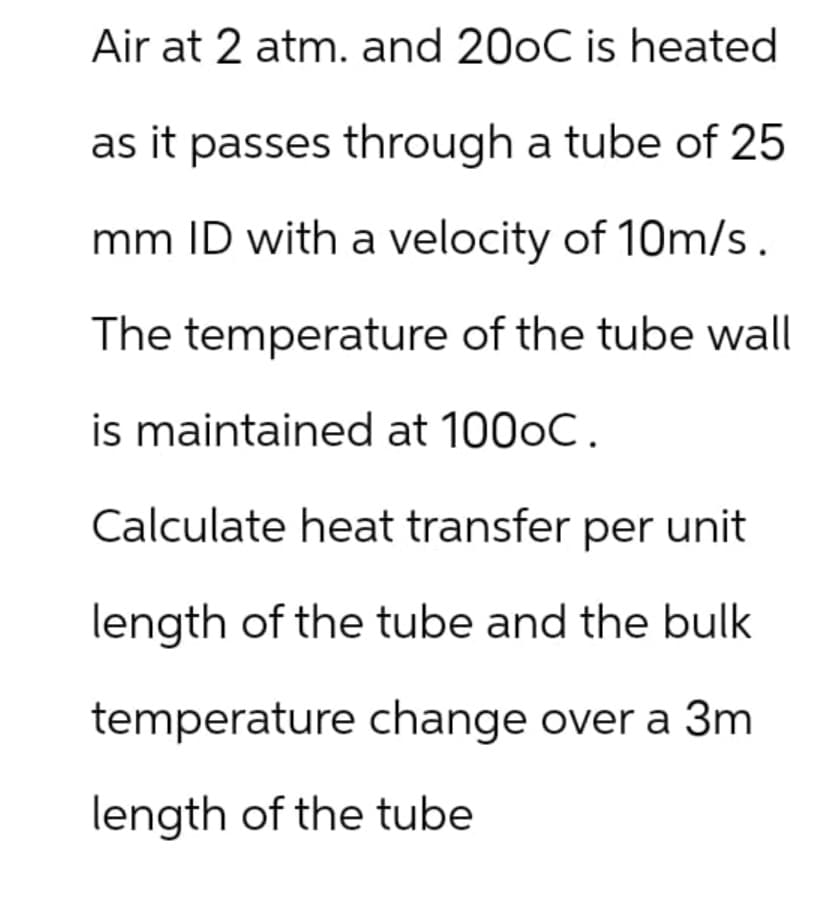 Air at 2 atm. and 20oC is heated
as it passes through a tube of 25
mm ID with a velocity of 10m/s.
The temperature of the tube wall
is maintained at 100oC.
Calculate heat transfer per unit
length of the tube and the bulk
temperature change over a 3m
length of the tube
