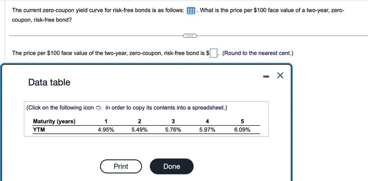 The current zero-coupon yield curve for risk-free bonds is as follows:
coupon, risk-free bond?
. What is the price per $100 face value of a two-year, zero-
The price per $100 face value of the two-year, zero-coupon, risk-free bond is $
(Round to the nearest cent.)
Data table
(Click on the following icon in order to copy its contents into a spreadsheet.)
Maturity (years)
1
2
3
YTM
4.95%
5.49%
5.76%
4
5.97%
5
6.09%
Print
Done
-