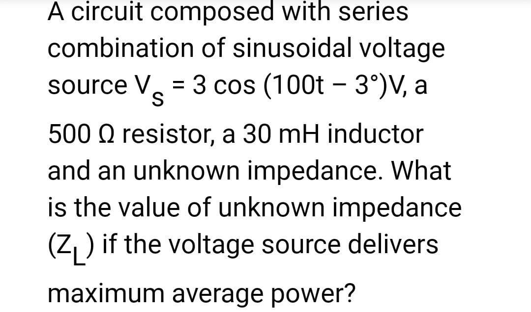 A circuit composed with series
combination of sinusoidal voltage
source V = 3 cos (100t - 3°)V, a
Vs
500 Q resistor, a 30 mH inductor
and an unknown impedance. What
is the value of unknown impedance
(Z) if the voltage source delivers
maximum average power?
