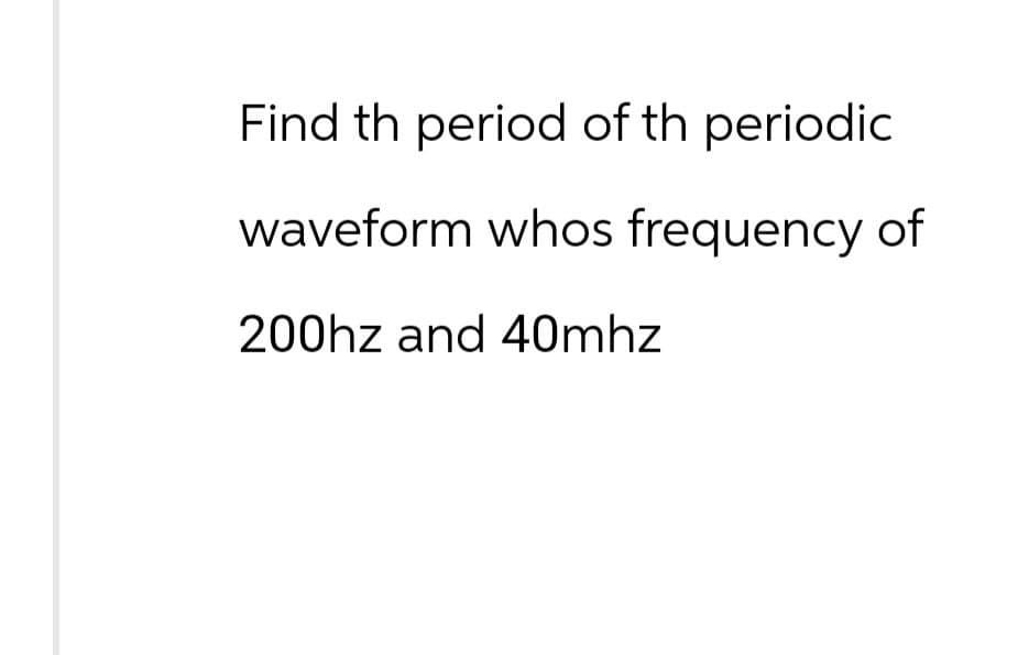 Find th period of th periodic
waveform whos frequency of
200hz and 40mhz