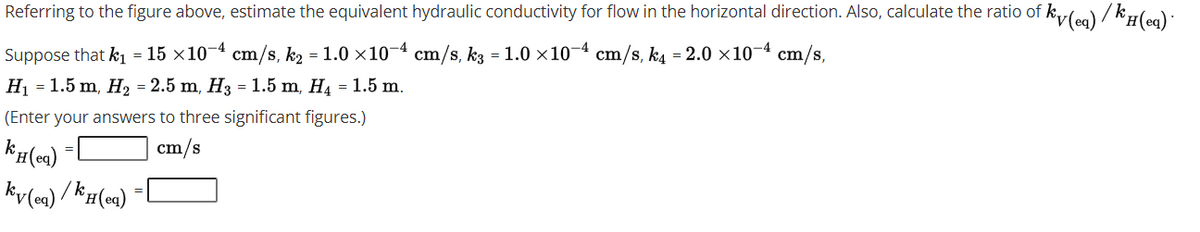 Referring to the figure above, estimate the equivalent hydraulic conductivity for flow in the horizontal direction. Also, calculate the ratio of
i kiy(ea) / k'#(ea)*
Suppose that k1 = 15 ×10¬4 cm/s, k2 = 1.0 ×10-4 cm/s, k3 = 1.0 ×10-4
Hj = 1.5 m, H, = 2.5 m, H3 = 1.5 m, H4 = 1.5 m.
cm/s, k4 = 2.0 x10¬4 cm/s,
(Enter your answers to three significant figures.)
cm/s
