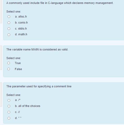 A commonly used include file in C-language which declares memory management.
Select one:
a. alloc.h
b. conio.h
C. stdio.h
d. math.h
The variable name MAIN is considered as valid.
Select one:
True
False
The parameter used for specifying a comment line
Select one:
a. /*
b. all of the choices
c. Il
d.
