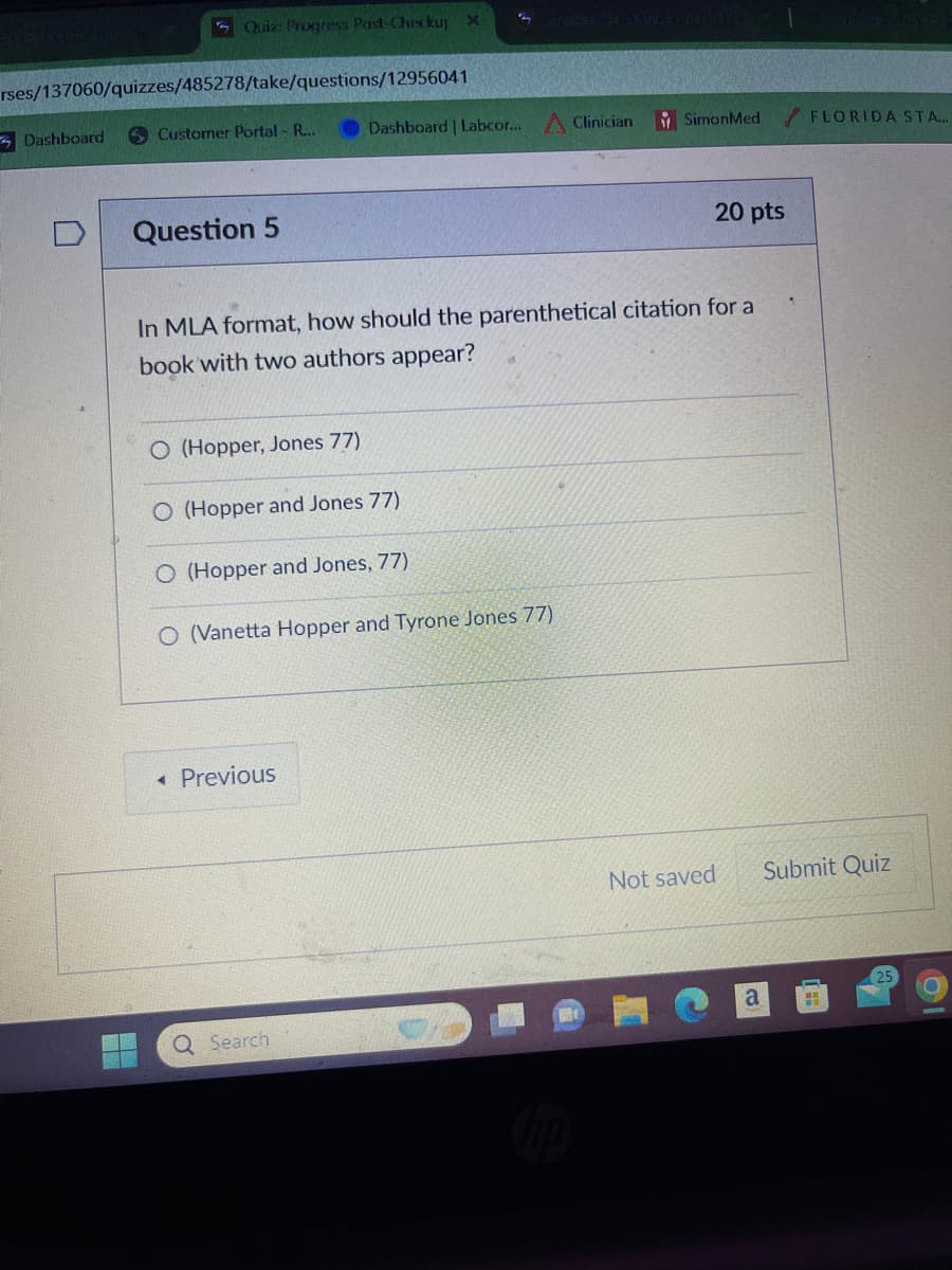 Quiz: Progress Post-Checkup x
rses/137060/quizzes/485278/take/questions/12956041
Dashboard
Customer Portal - R...
Dashboard | Labcor... Clinician
SimonMed
FLORIDA STA...
D
Question 5
20 pts
In MLA format, how should the parenthetical citation for a
book with two authors appear?
O (Hopper, Jones 77)
O (Hopper and Jones 77)
O (Hopper and Jones, 77)
O (Vanetta Hopper and Tyrone Jones 77)
◄ Previous
Q Search
hp
Not saved
Submit Quiz
a