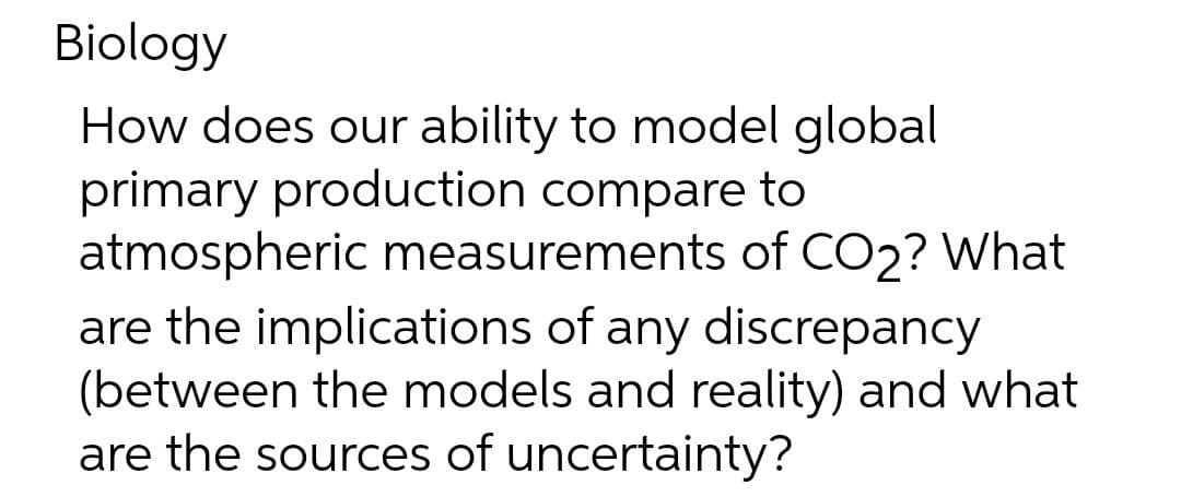Biology
How does our ability to model global
primary production compare to
atmospheric measurements of CO2? What
are the implications of any discrepancy
(between the models and reality) and what
are the sources of uncertainty?
