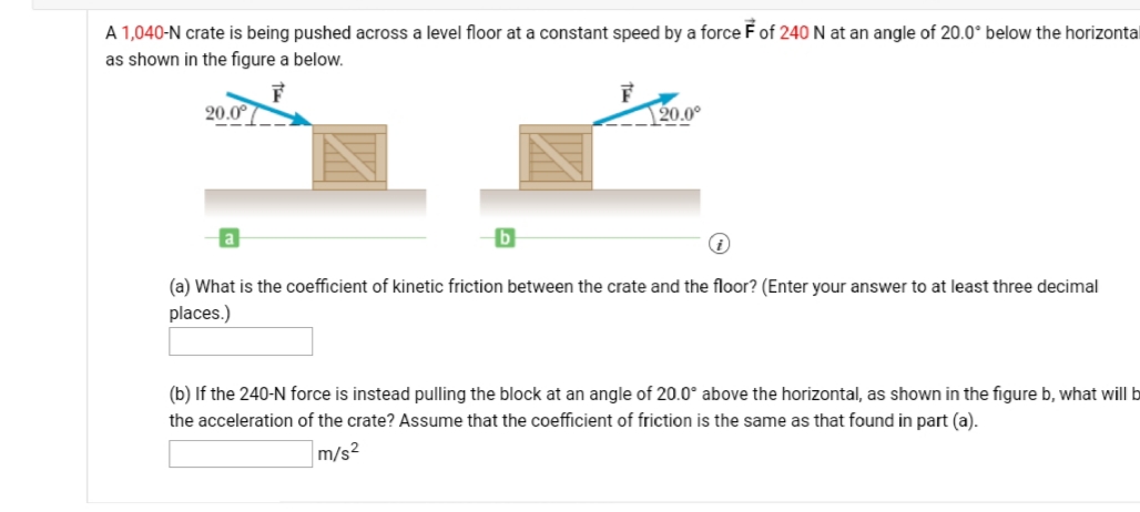 A 1,040-N crate is being pushed across a level floor at a constant speed by a force F of 240 N at an angle of 20.0° below the horizontal
as shown in the figure a below.
20.0°
20.0°
a
(a) What is the coefficient of kinetic friction between the crate and the floor? (Enter your answer to at least three decimal
places.)
(b) If the 240-N force is instead pulling the block at an angle of 20.0° above the horizontal, as shown in the figure b, what will b
the acceleration of the crate? Assume that the coefficient of friction is the same as that found in part (a).
m/s?
