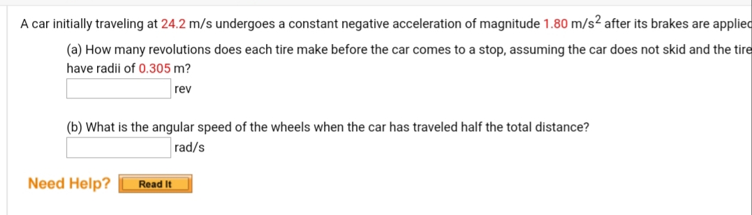A car initially traveling at 24.2 m/s undergoes a constant negative acceleration of magnitude 1.80 m/s2 after its brakes are applied
(a) How many revolutions does each tire make before the car comes to a stop, assuming the car does not skid and the tire
have radii of 0.305 m?
rev
(b) What is the angular speed of the wheels when the car has traveled half the total distance?
rad/s
Need Help?
Read It
