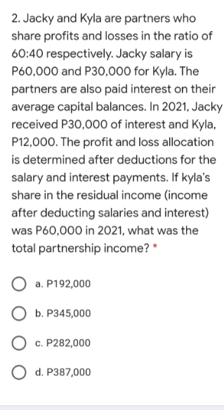 2. Jacky and Kyla are partners who
share profits and losses in the ratio of
60:40 respectively. Jacky salary is
P60,000 and P30,000 for Kyla. The
partners are also paid interest on their
average capital balances. In 2021, Jacky
received P30,000 of interest and Kyla,
P12,000. The profit and loss allocation
is determined after deductions for the
salary and interest payments. If kyla's
share in the residual income (income
after deducting salaries and interest)
was P60,000 in 2021, what was the
total partnership income? *
a. P192,000
ОБ. Р345,000
О С. Р282,000
O d. P387,000
