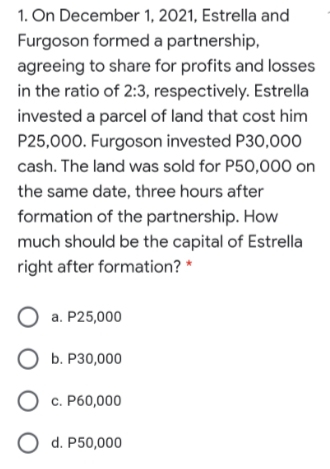 1. On December 1, 2021, Estrella and
Furgoson formed a partnership,
agreeing to share for profits and losses
in the ratio of 2:3, respectively. Estrella
invested a parcel of land that cost him
P25,000. Furgoson invested P30,000
cash. The land was sold for P50,000 on
the same date, three hours after
formation of the partnership. How
much should be the capital of Estrella
right after formation? *
O a. P25,000
О Б. Р30,000
О С. Рб0,000
O d. P50,000
