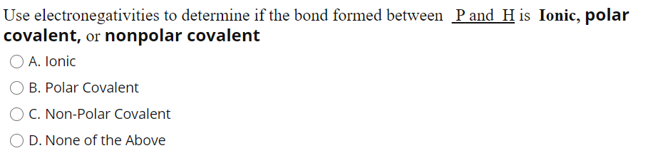 Use electronegativities to determine if the bond formed between Pand H is Ionic, polar
covalent, or nonpolar covalent
O A. Ionic
B. Polar Covalent
C. Non-Polar Covalent
O D. None of the Above
