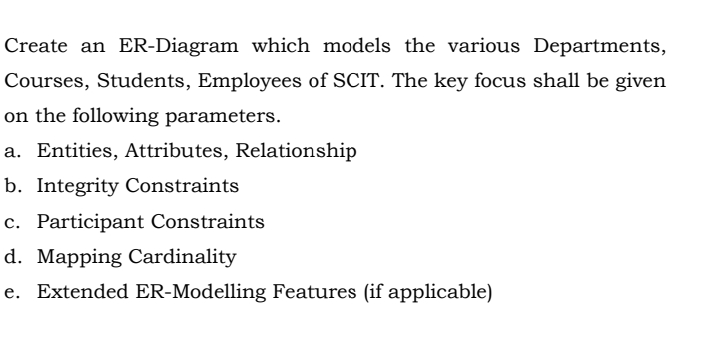 Create an ER-Diagram which models the various Departments,
Courses, Students, Employees of SCIT. The key focus shall be given
on the following parameters.
a. Entities, Attributes, Relationship
b. Integrity Constraints
c. Participant Constraints
d. Mapping Cardinality
e. Extended ER-Modelling Features (if applicable)
