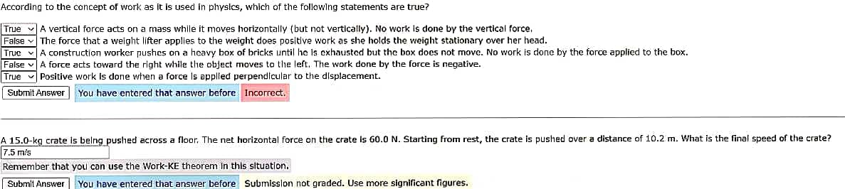 According to the concept of work as it is used in physics, which of the following statements are true?
True vA vertical force acts on a mass while it moves horizontally (but not vertically). No work is done by the vertical force.
False v The force that a weight lifter applies to the weight does positive work as she holds the weight stationary over her head.
True v A construction worker pushes on a heavy box of bricks until he is exhausted but the box does not move. No work is done by the force applied to the box.
False vA force acts toward the right while the object moves to the left. The work done by the force is negative.
True v Positive work Is done when a force Is applied perpendicular to the dilsplacement.
| Submit Answer You have entered that answer before Incorrect.
A 15.0-kg crate is belng pushed across a floor. The net horizontal force on the crate is 60.0 N. Starting from rest, the crate is pushed over a distance of 10.2 m. What is the final speed of the crate?
7.5 m/s
Remember that you can use the Work-KE theorem In this situation,
Submit Answer
You have entered that answer before Submission not graded. Use more significant figures.
