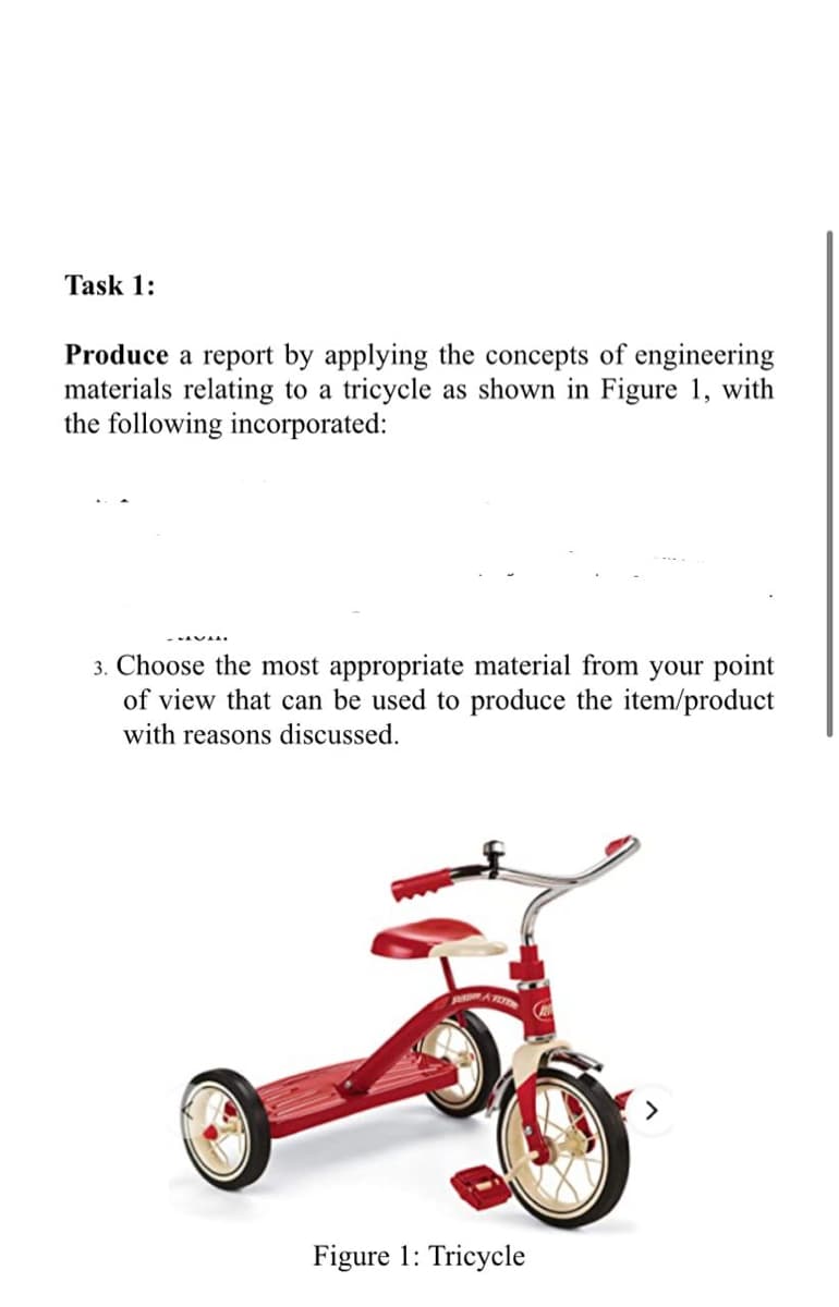 Task 1:
Produce a report by applying the concepts of engineering
materials relating to a tricycle as shown in Figure 1, with
the following incorporated:
3. Choose the most appropriate material from your point
of view that can be used to produce the item/product
with reasons discussed.
Figure 1: Tricycle