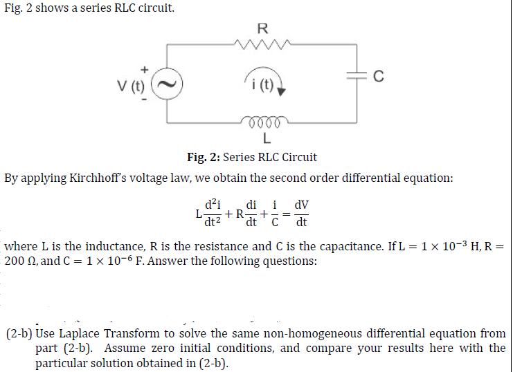 Fig. 2 shows a series RLC circuit.
R
V (t)
i (t).
oooo
L
Fig. 2: Series RLC Circuit
By applying Kirchhoff's voltage law, we obtain the second order differential equation:
C
d²i di i dv
L- +R- +
dt² dt C dt
where L is the inductance, R is the resistance and C is the capacitance. If L = 1 × 10-³ H, R =
200 2, and C = 1 x 10-6 F. Answer the following questions:
(2-b) Use Laplace Transform to solve the same non-homogeneous differential equation from
part (2-b). Assume zero initial conditions, and compare your results here with the
particular solution obtained in (2-b).