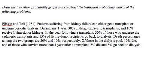 Draw the transition probability graph and construct the transition probability matrix of the
following problems.
Pliskin and Tell (1981). Patients suffering from kidney failure can either get a transplant or
undergo periodic dialysis. During any 1 year, 30% undergo cadaveric transplants, and 10%
receive living-donor kidneys. In the year following a transplant, 30% of those who undergo the
cadaveric transplants and 15% of living-donor recipients go back to dialysis. Death percentages
among the two groups are 20% and 10%, respectively. Of those in the dialysis pool, 10% die,
and of those who survive more than 1 year after a transplant, 5% die and 5% go back to dialysis.

