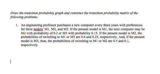 Draw the transition probability graph and construct the transition probability matrix of the
following problems.
1. An engineering professor purchases a new computer every three years with preferences
for three nodels: M1, M2, and M3. If the present model is M1, the next computer may be
M2 with probability of 0.2 or M3 with probability 0.15. If the present model is M2, the
probabilities of switching to M1 or M3 are 0.6 and 0.25, respectively. And, if the present
model is M3, then, the probabilities of switching to M1 or M2 are 0.5 and 0.1,
respectively.
|
