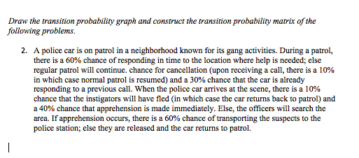 Draw the transition probability graph and construct the transition probability matrix of the
following problems.
2. A police car is on patrol in a neighborhood known for its gang activities. During a patrol,
there is a 60% chance of responding in time to the location where help is needed; else
regular patrol will continue. chance for cancellation (upon receiving a call, there is a 10%
in which case normal patrol is resumed) and a 30% chance that the car is already
responding to a previous call. When the police car arrives at the scene, there is a 10%
chance that the instigators will have fled (in which case the car returns back to patrol) and
a 40% chance that apprehension is made immediately. Else, the officers will search the
area. If apprehension occurs, there is a 60% chance of transporting the suspects to the
police station; else they are released and the car returns to patrol.
