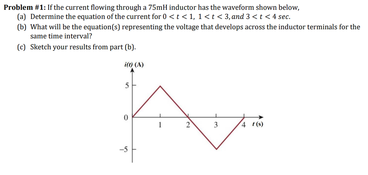 Problem #1: If the current flowing through a 75mH inductor has the waveform shown below,
(a) Determine the equation of the current for 0 < t < 1, 1<t < 3, and 3 < t < 4 sec.
(b) What will be the equation(s) representing the voltage that develops across the inductor terminals for the
same time interval?
(c) Sketch your results from part (b).
i(t) (A)
5
3
4 t(s)
-5
