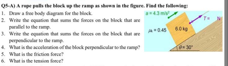 Q5-A) A rope pulls the block up the ramp as shown in the figure. Find the following:
1. Draw a free body diagram for the block.
a = 4.3 m/s?
T =
2. Write the equation that sums the forces on the block that are
parallel to the ramp.
3. Write the equation that sums the forces on the block that are
perpendicular to the ramp.
4. What is the acceleration of the block perpendicular to the ramp?
5. What is the friction force?
k = 0.45 6.0 kg
0= 30°
6. What is the tension force?
