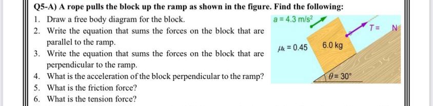 Q5-A) A rope pulls the block up the ramp as shown in the figure. Find the following:
1. Draw a free body diagram for the block.
a = 4.3 m/s?
T= N
2. Write the equation that sums the forces on the block that are
parallel to the ramp.
3. Write the equation that sums the forces on the block that are
perpendicular to the ramp.
4. What is the acceleration of the block perpendicular to the ramp?
5. What is the friction force?
Hh = 0.45
6.0 kg
0= 30°
6. What is the tension force?
