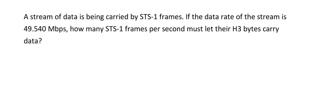 A stream of data is being carried by STS-1 frames. If the data rate of the stream is
49.540 Mbps, how many STS-1 frames per second must let their H3 bytes carry
data?